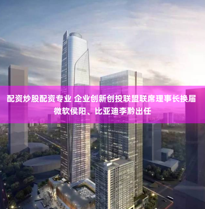 配资炒股配资专业 企业创新创投联盟联席理事长换届 微软侯阳、比亚迪李黔出任