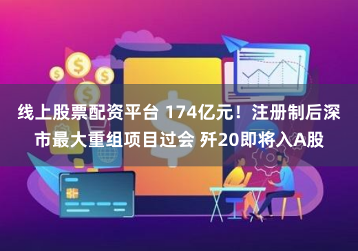 线上股票配资平台 174亿元！注册制后深市最大重组项目过会 歼20即将入A股