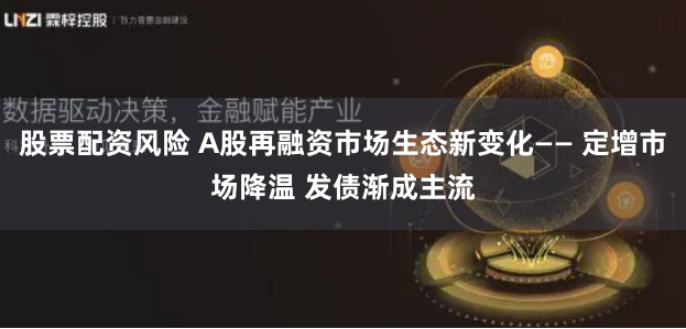 股票配资风险 A股再融资市场生态新变化—— 定增市场降温 发债渐成主流