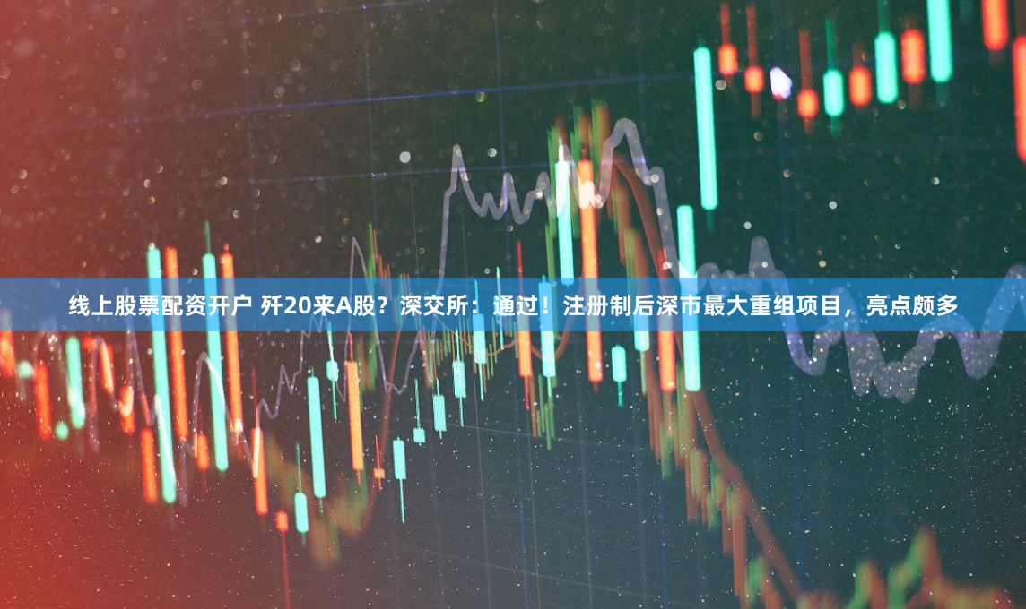线上股票配资开户 歼20来A股？深交所：通过！注册制后深市最大重组项目，亮点颇多