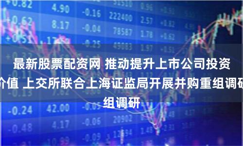 最新股票配资网 推动提升上市公司投资价值 上交所联合上海证监局开展并购重组调研