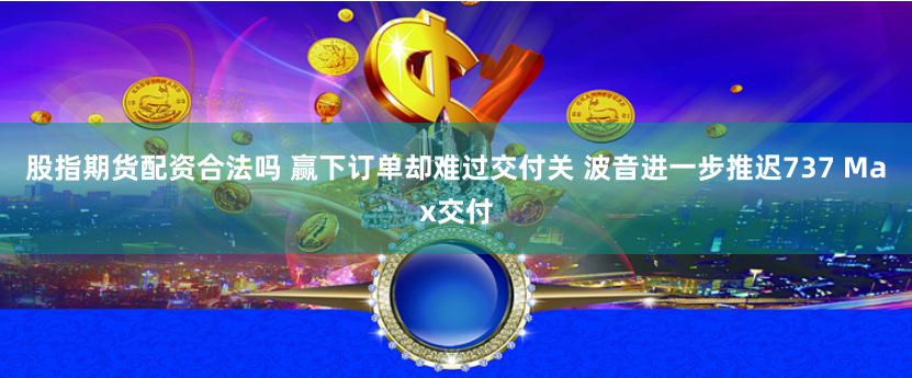 股指期货配资合法吗 赢下订单却难过交付关 波音进一步推迟737 Max交付