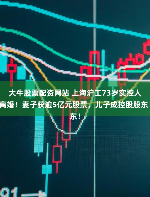 大牛股票配资网站 上海沪工73岁实控人离婚！妻子获逾5亿元股票，儿子成控股股东！
