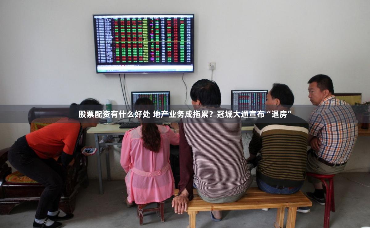 股票配资有什么好处 地产业务成拖累？冠城大通宣布“退房”