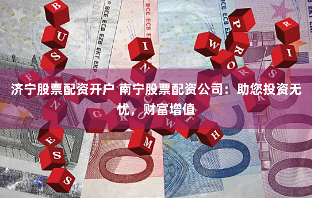 济宁股票配资开户 南宁股票配资公司：助您投资无忧，财富增值