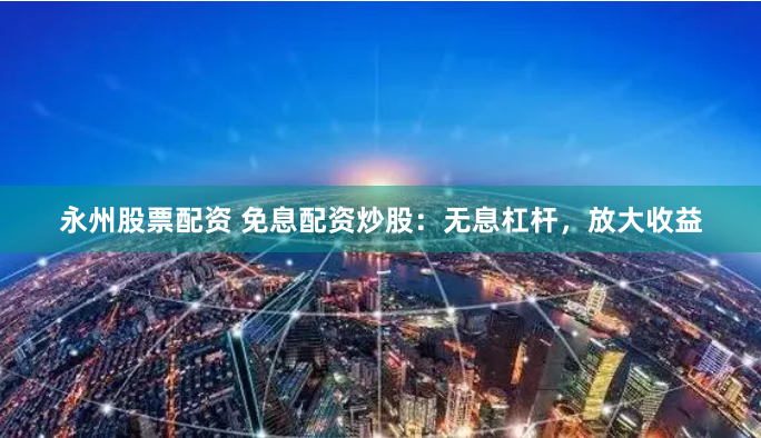 永州股票配资 免息配资炒股：无息杠杆，放大收益