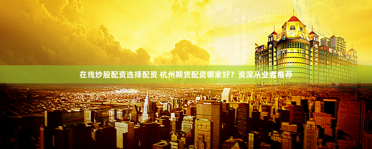 在线炒股配资选择配资 杭州期货配资哪家好？资深从业者推荐