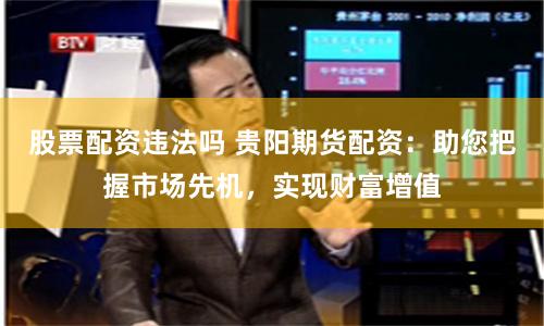 股票配资违法吗 贵阳期货配资：助您把握市场先机，实现财富增值
