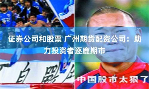 证券公司和股票 广州期货配资公司：助力投资者逐鹿期市