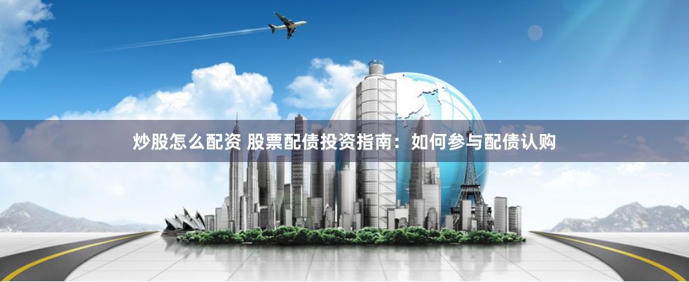 炒股怎么配资 股票配债投资指南：如何参与配债认购