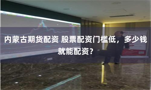 内蒙古期货配资 股票配资门槛低，多少钱就能配资？
