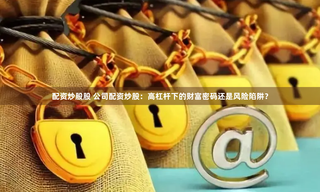 配资炒股股 公司配资炒股：高杠杆下的财富密码还是风险陷阱？