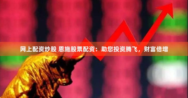 网上配资炒股 恩施股票配资：助您投资腾飞，财富倍增