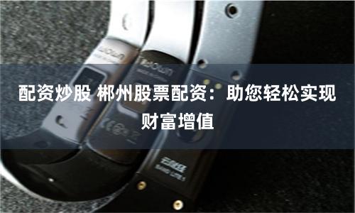 配资炒股 郴州股票配资：助您轻松实现财富增值