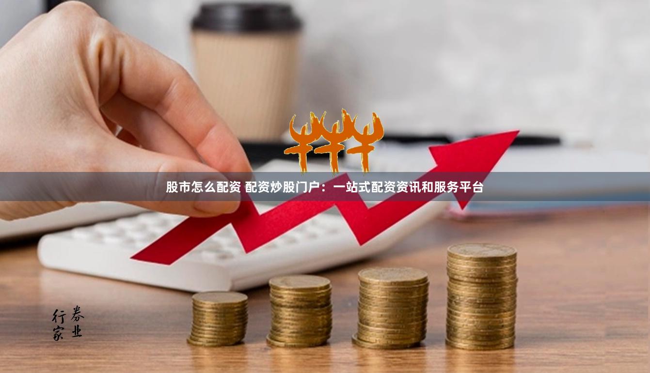 股市怎么配资 配资炒股门户：一站式配资资讯和服务平台