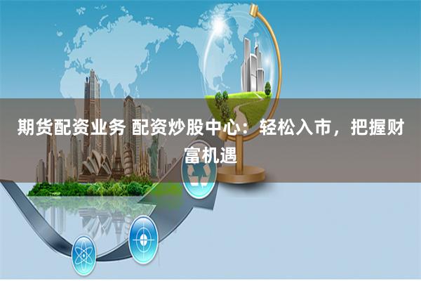 期货配资业务 配资炒股中心：轻松入市，把握财富机遇