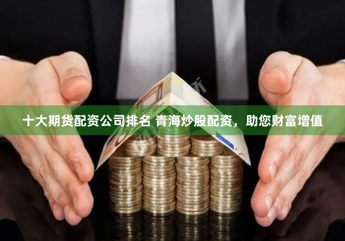 十大期货配资公司排名 青海炒股配资，助您财富增值