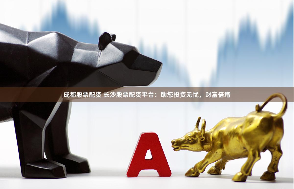 成都股票配资 长沙股票配资平台：助您投资无忧，财富倍增