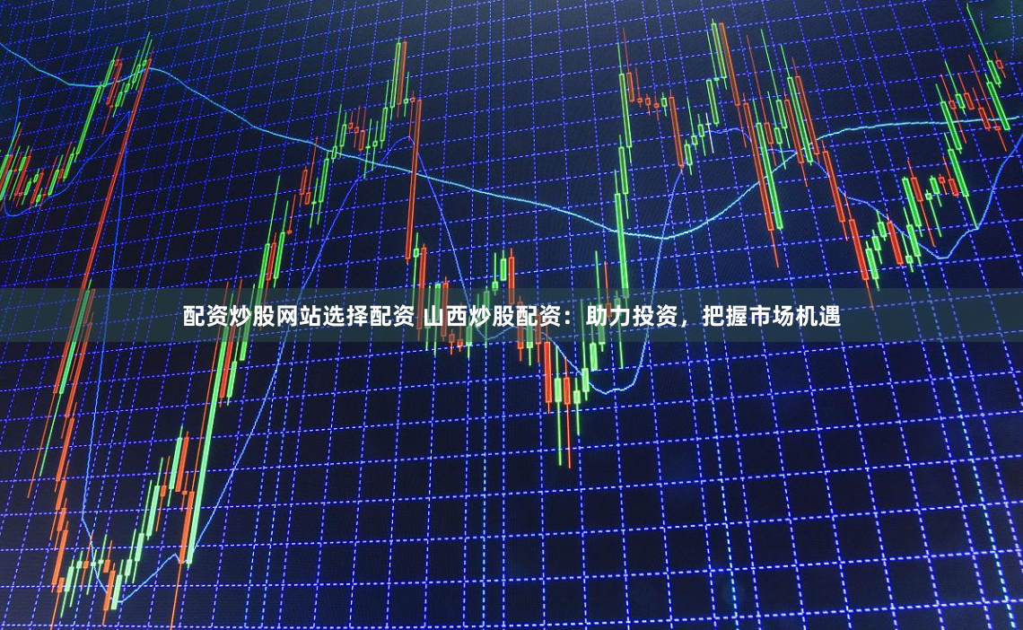 配资炒股网站选择配资 山西炒股配资：助力投资，把握市场机遇