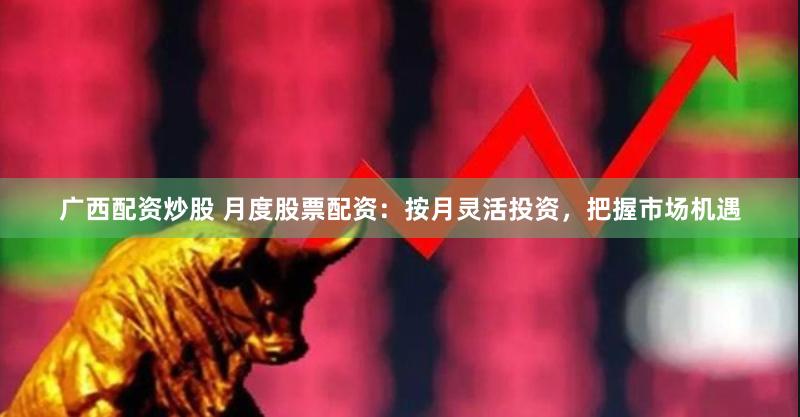 广西配资炒股 月度股票配资：按月灵活投资，把握市场机遇