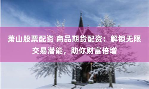 萧山股票配资 商品期货配资:解锁无限交易潜能,助你财富倍增