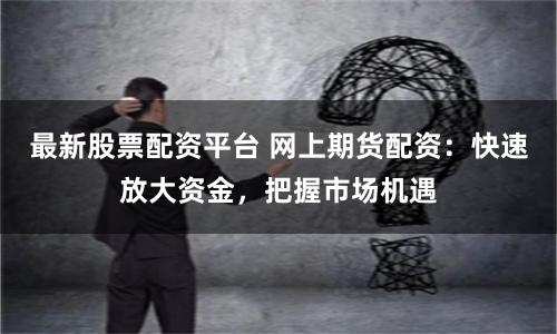 最新股票配资平台 网上期货配资：快速放大资金，把握市场机遇