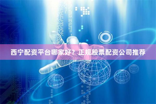西宁配资平台哪家好？正规股票配资公司推荐